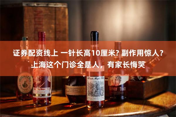 证券配资线上 一针长高10厘米? 副作用惊人？上海这个门诊全是人，有家长悔哭