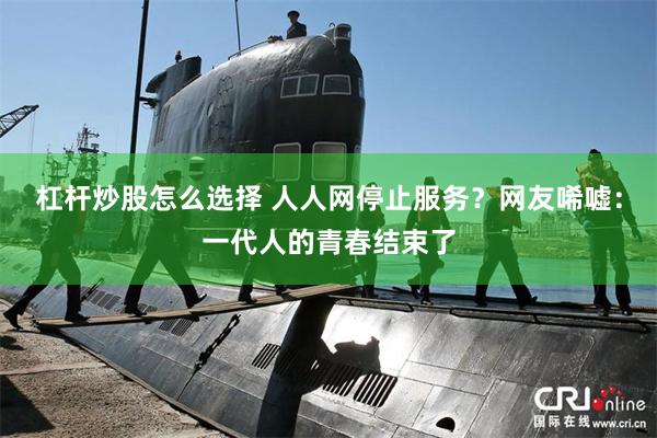 杠杆炒股怎么选择 人人网停止服务？网友唏嘘：一代人的青春结束了