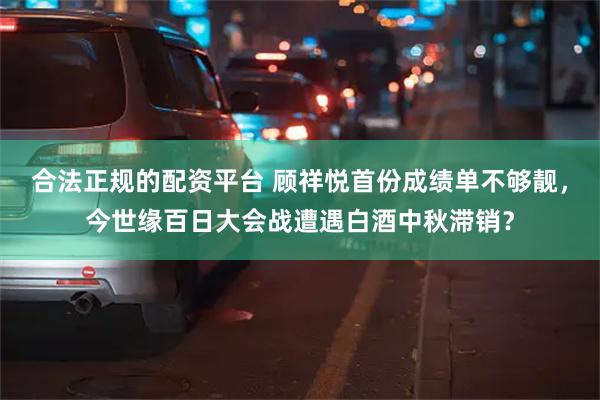 合法正规的配资平台 顾祥悦首份成绩单不够靓，今世缘百日大会战遭遇白酒中秋滞销？