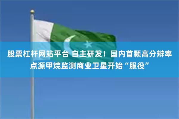 股票杠杆网站平台 自主研发！国内首颗高分辨率点源甲烷监测商业卫星开始“服役”
