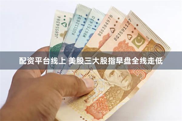 配资平台线上 美股三大股指早盘全线走低