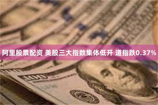 阿里股票配资 美股三大指数集体低开 道指跌0.37%