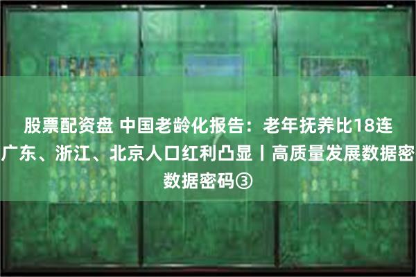 股票配资盘 中国老龄化报告：老年抚养比18连升，广东、浙江、北京人口红利凸显丨高质量发展数据密码③