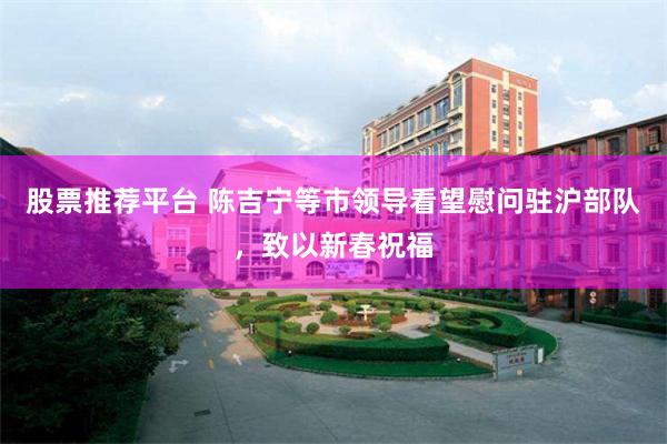 股票推荐平台 陈吉宁等市领导看望慰问驻沪部队，致以新春祝福