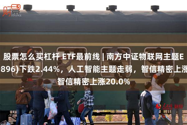 股票怎么买杠杆 ETF最前线 | 南方中证物联网主题ETF(159896)下跌2.44%，人工智能主题走弱，智信精密上涨20.0%