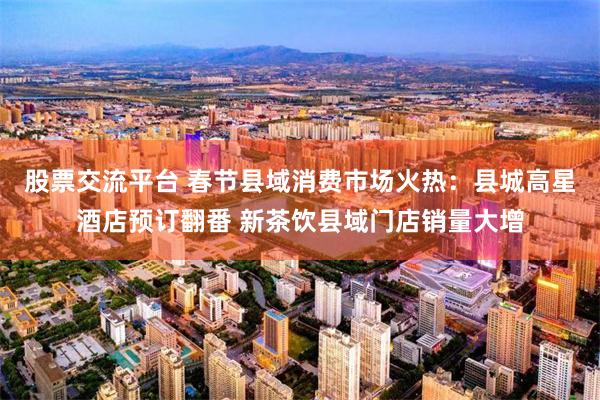 股票交流平台 春节县域消费市场火热：县城高星酒店预订翻番 新茶饮县域门店销量大增