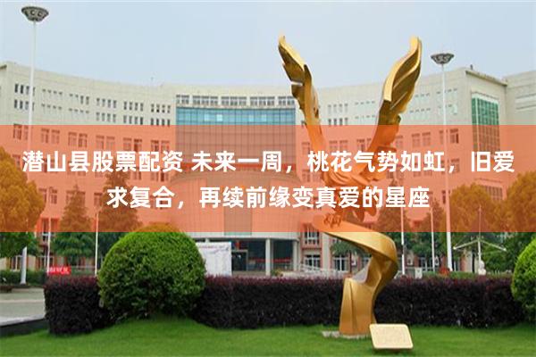 潜山县股票配资 未来一周，桃花气势如虹，旧爱求复合，再续前缘变真爱的星座
