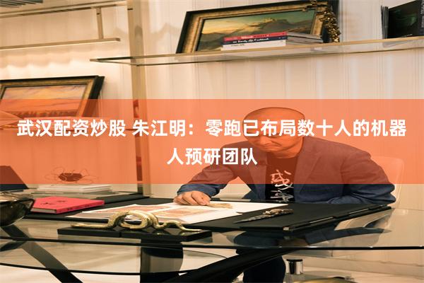 武汉配资炒股 朱江明：零跑已布局数十人的机器人预研团队