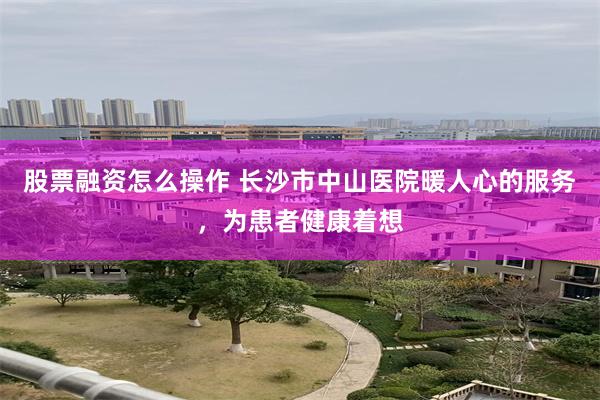 股票融资怎么操作 长沙市中山医院暖人心的服务，为患者健康着想