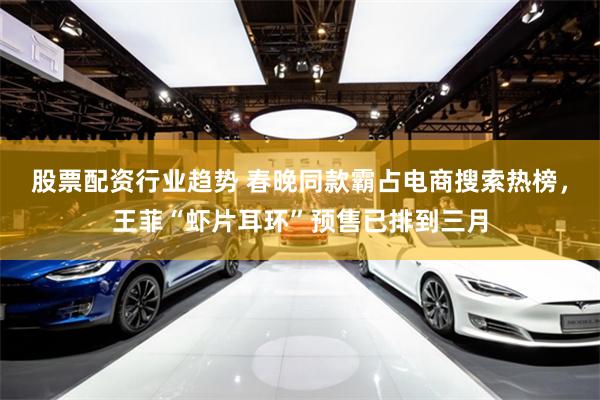股票配资行业趋势 春晚同款霸占电商搜索热榜，王菲“虾片耳环”预售已排到三月