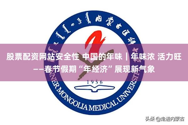 股票配资网站安全性 中国的年味｜年味浓 活力旺——春节假期“年经济”展现新气象