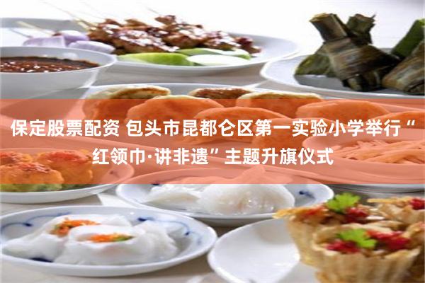 保定股票配资 包头市昆都仑区第一实验小学举行“红领巾·讲非遗”主题升旗仪式