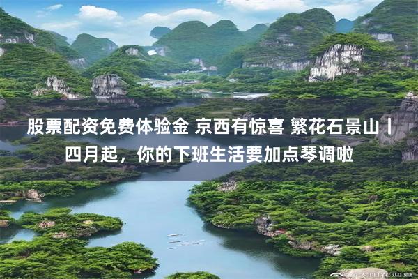 股票配资免费体验金 京西有惊喜 繁花石景山丨四月起，你的下班生活要加点琴调啦