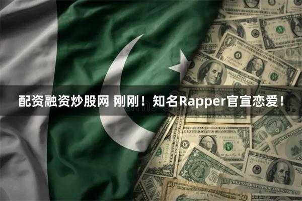 配资融资炒股网 刚刚！知名Rapper官宣恋爱！