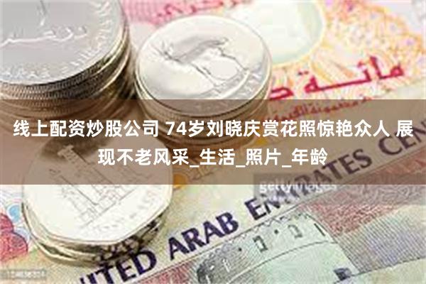 线上配资炒股公司 74岁刘晓庆赏花照惊艳众人 展现不老风采_生活_照片_年龄
