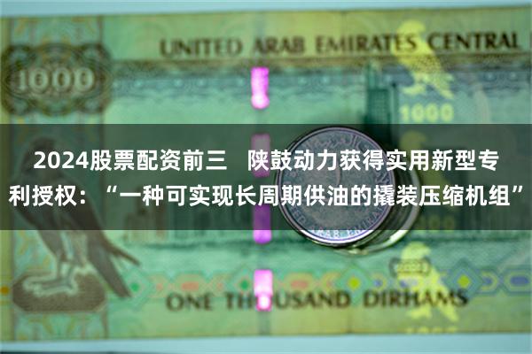 2024股票配资前三   陕鼓动力获得实用新型专利授权：“一种可实现长周期供油的撬装压缩机组”