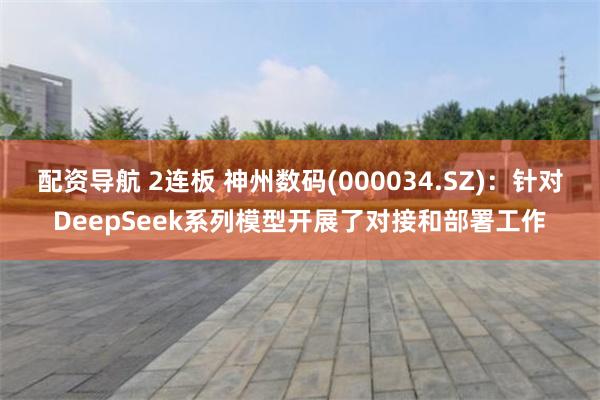 配资导航 2连板 神州数码(000034.SZ)：针对DeepSeek系列模型开展了对接和部署工作