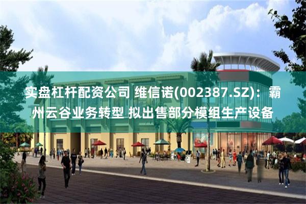 实盘杠杆配资公司 维信诺(002387.SZ)：霸州云谷业务转型 拟出售部分模组生产设备