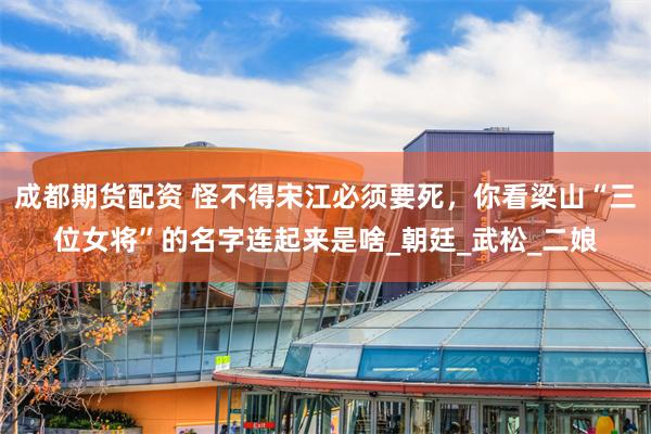 成都期货配资 怪不得宋江必须要死，你看梁山“三位女将”的名字连起来是啥_朝廷_武松_二娘