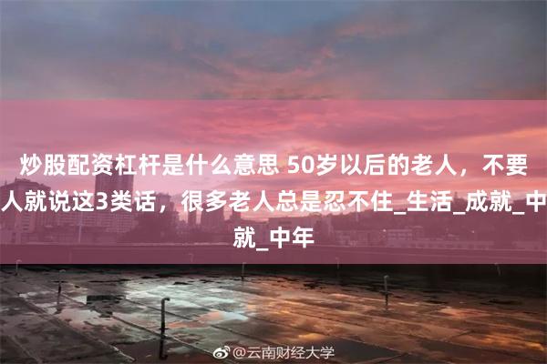 炒股配资杠杆是什么意思 50岁以后的老人，不要逢人就说这3类话，很多老人总是忍不住_生活_成就_中年