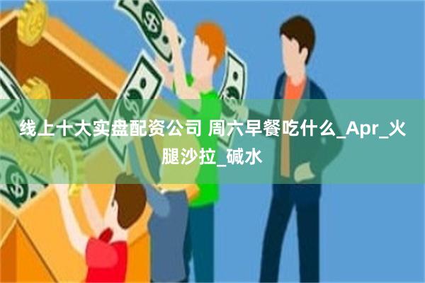 线上十大实盘配资公司 周六早餐吃什么_Apr_火腿沙拉_碱水