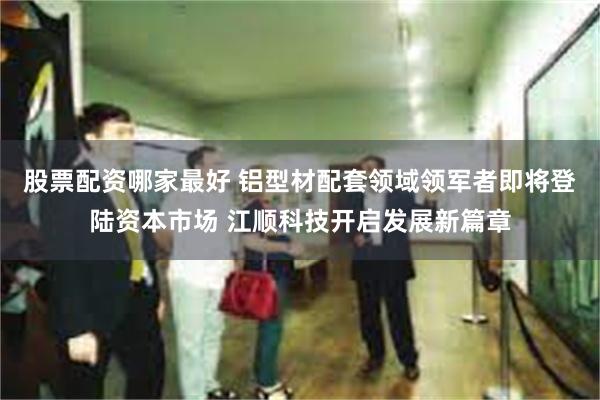 股票配资哪家最好 铝型材配套领域领军者即将登陆资本市场 江顺科技开启发展新篇章