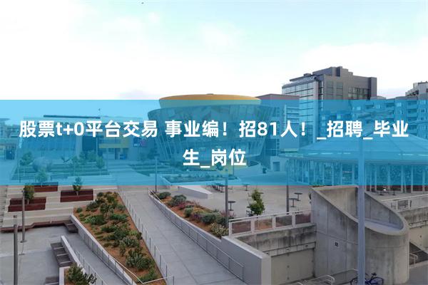 股票t+0平台交易 事业编！招81人！_招聘_毕业生_岗位