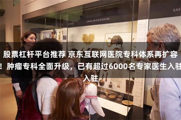 股票杠杆平台推荐 京东互联网医院专科体系再扩容！肿瘤专科全面升级，已有超过6000名专家医生入驻
