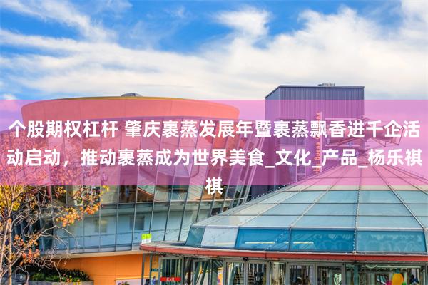 个股期权杠杆 肇庆裹蒸发展年暨裹蒸飘香进千企活动启动，推动裹蒸成为世界美食_文化_产品_杨乐祺