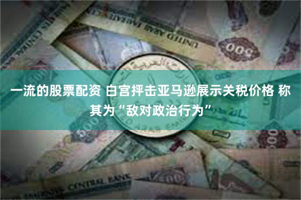 一流的股票配资 白宫抨击亚马逊展示关税价格 称其为“敌对政治行为”