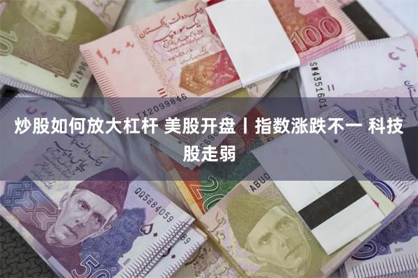 炒股如何放大杠杆 美股开盘丨指数涨跌不一 科技股走弱