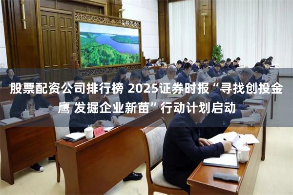股票配资公司排行榜 2025证券时报“寻找创投金鹰 发掘企业新苗”行动计划启动