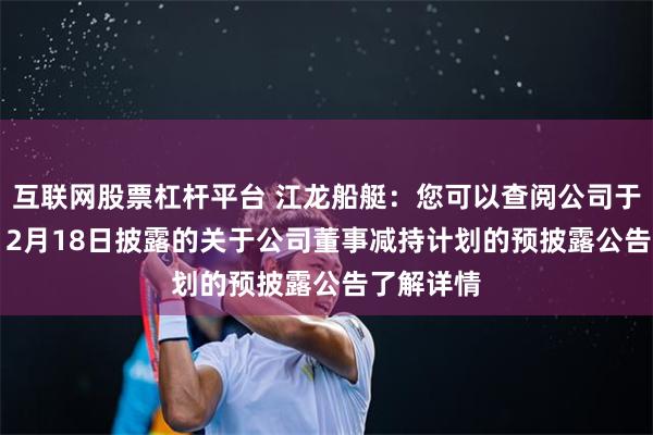 互联网股票杠杆平台 江龙船艇：您可以查阅公司于2024年12月18日披露的关于公司董事减持计划的预披露公告了解详情
