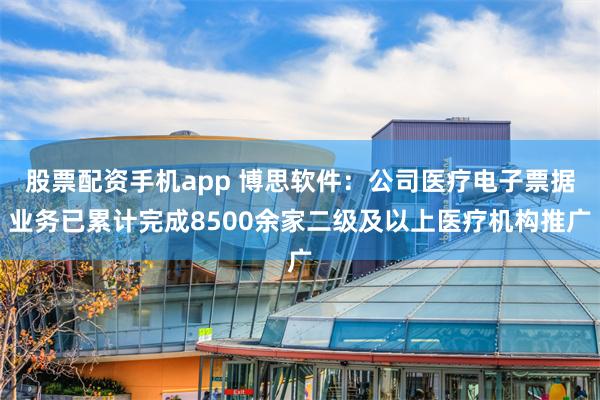 股票配资手机app 博思软件：公司医疗电子票据业务已累计完成8500余家二级及以上医疗机构推广