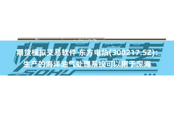 期货模拟交易软件 东方电热(300217.SZ)：生产的海洋油气处理系统可以用于深海