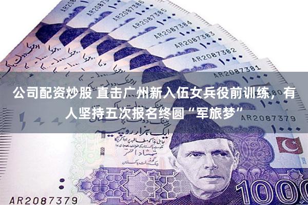 公司配资炒股 直击广州新入伍女兵役前训练，有人坚持五次报名终圆“军旅梦”
