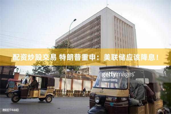 配资炒股交易 特朗普重申：美联储应该降息！