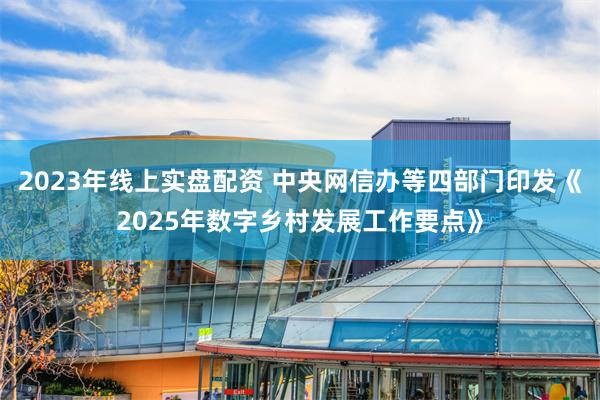 2023年线上实盘配资 中央网信办等四部门印发《2025年数字乡村发展工作要点》