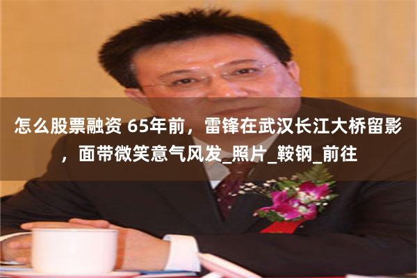 怎么股票融资 65年前，雷锋在武汉长江大桥留影，面带微笑意气风发_照片_鞍钢_前往