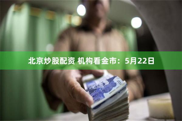 北京炒股配资 机构看金市：5月22日