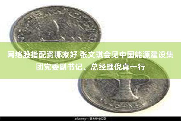 网络股指配资哪家好 张文琪会见中国能源建设集团党委副书记、总经理倪真一行