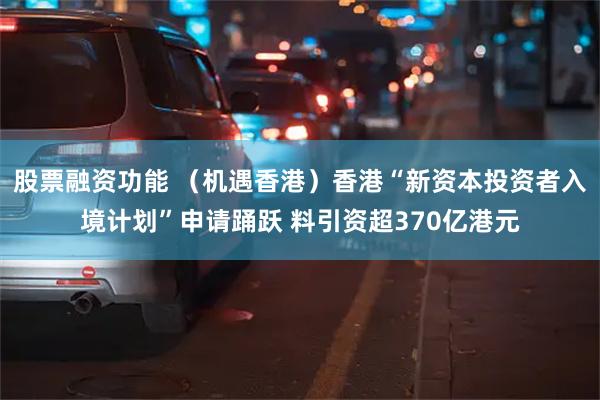 股票融资功能 （机遇香港）香港“新资本投资者入境计划”申请踊跃 料引资超370亿港元