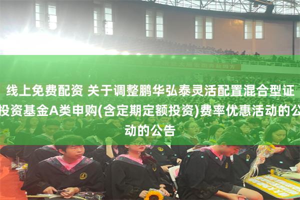 线上免费配资 关于调整鹏华弘泰灵活配置混合型证券投资基金A类申购(含定期定额投资)费率优惠活动的公告