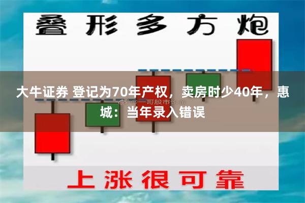 大牛证券 登记为70年产权，卖房时少40年，惠城：当年录入错误