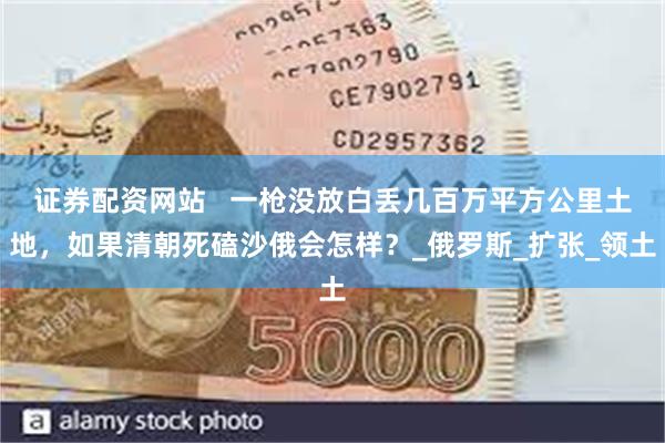 证券配资网站   一枪没放白丢几百万平方公里土地，如果清朝死磕沙俄会怎样？_俄罗斯_扩张_领土