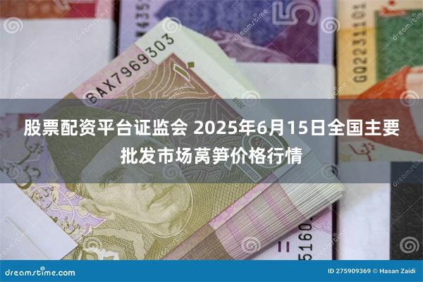 股票配资平台证监会 2025年6月15日全国主要批发市场莴笋价格行情