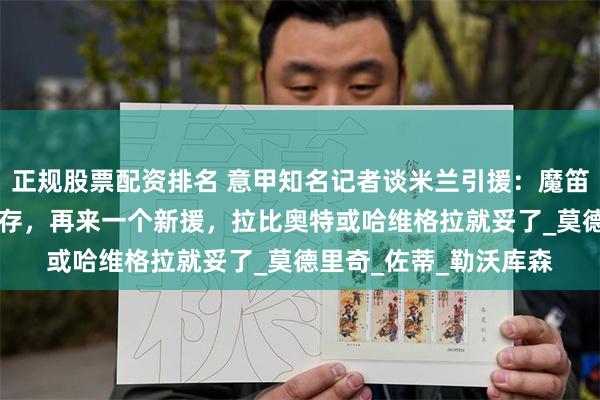 正规股票配资排名 意甲知名记者谈米兰引援：魔笛+扎卡+福法纳可以共存，再来一个新援，拉比奥特或哈维格拉就妥了_莫德里奇_佐蒂_勒沃库森