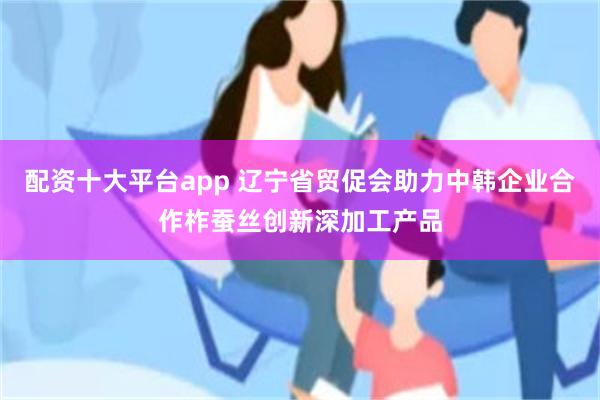 配资十大平台app 辽宁省贸促会助力中韩企业合作柞蚕丝创新深加工产品