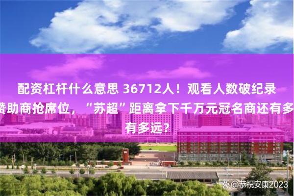 配资杠杆什么意思 36712人！观看人数破纪录，赞助商抢席位，“苏超”距离拿下千万元冠名商还有多远？