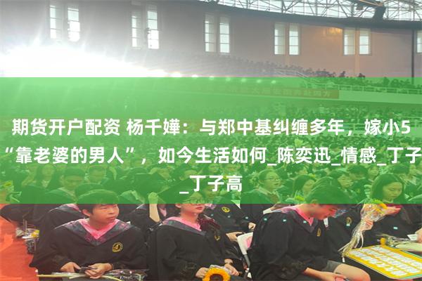 期货开户配资 杨千嬅：与郑中基纠缠多年，嫁小5岁“靠老婆的男人”，如今生活如何_陈奕迅_情感_丁子高